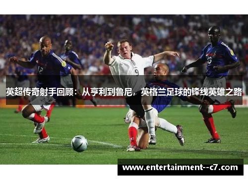 英超传奇射手回顾：从亨利到鲁尼，英格兰足球的锋线英雄之路