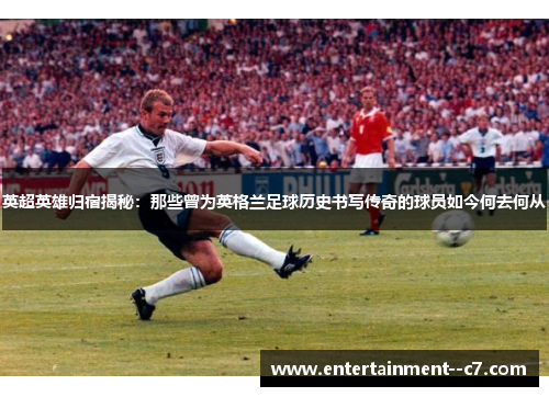 英超英雄归宿揭秘：那些曾为英格兰足球历史书写传奇的球员如今何去何从