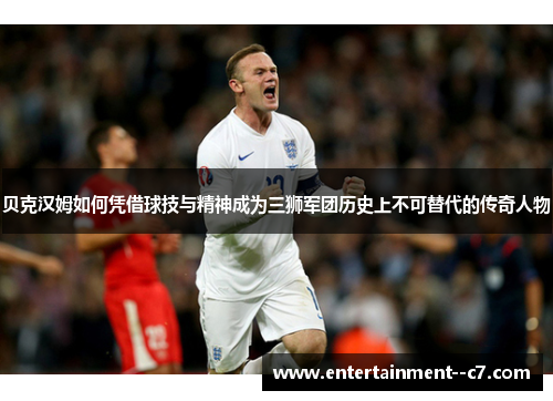 贝克汉姆如何凭借球技与精神成为三狮军团历史上不可替代的传奇人物