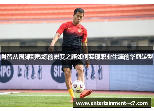 肖智从国脚到教练的蜕变之路如何实现职业生涯的华丽转型