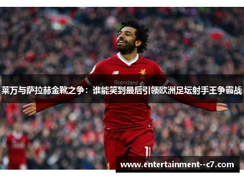 莱万与萨拉赫金靴之争：谁能笑到最后引领欧洲足坛射手王争霸战