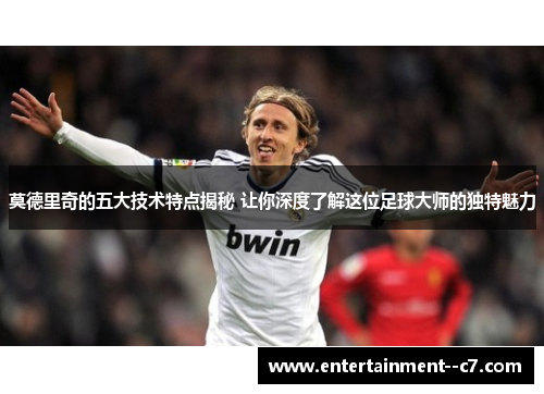 莫德里奇的五大技术特点揭秘 让你深度了解这位足球大师的独特魅力