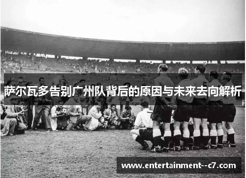 萨尔瓦多告别广州队背后的原因与未来去向解析
