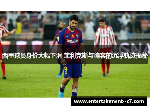 西甲球员身价大幅下滑 菲利克斯与德容的沉浮轨迹揭秘