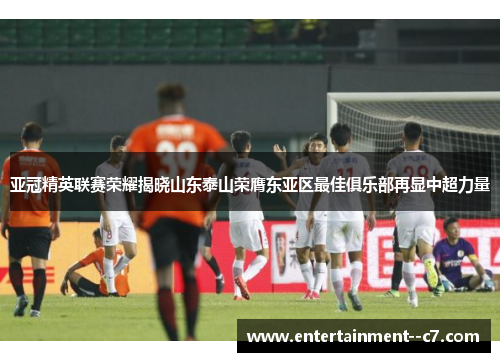 亚冠精英联赛荣耀揭晓山东泰山荣膺东亚区最佳俱乐部再显中超力量