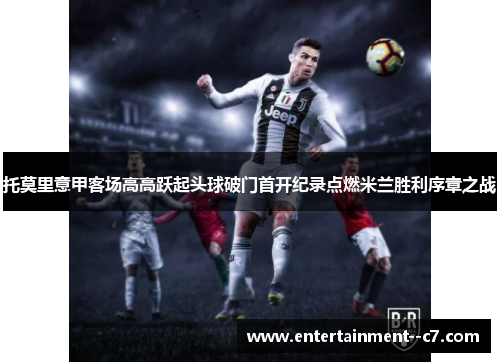 托莫里意甲客场高高跃起头球破门首开纪录点燃米兰胜利序章之战