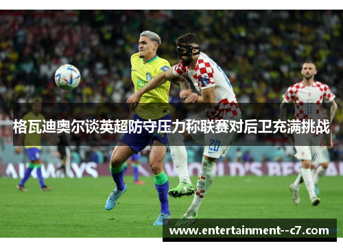 格瓦迪奥尔谈英超防守压力称联赛对后卫充满挑战 格瓦迪奥尔谈英超防守压力称联赛对后卫充满挑战