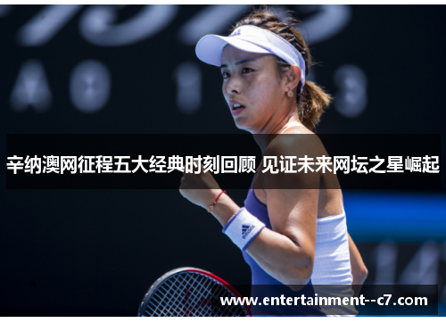 辛纳澳网征程五大经典时刻回顾 见证未来网坛之星崛起