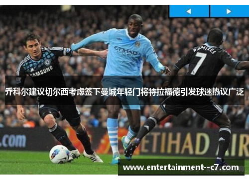 乔科尔建议切尔西考虑签下曼城年轻门将特拉福德引发球迷热议广泛
