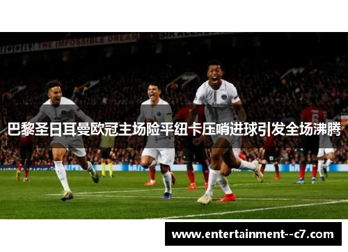 巴黎圣日耳曼欧冠主场险平纽卡压哨进球引发全场沸腾 巴黎圣日耳曼欧冠主场险平纽卡压哨进球引发全场沸腾